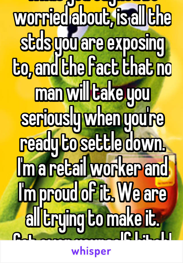what you oughta be worried about, is all the stds you are exposing to, and the fact that no man will take you seriously when you're ready to settle down. I'm a retail worker and I'm proud of it. We are all trying to make it. Get over yourself bitch! 