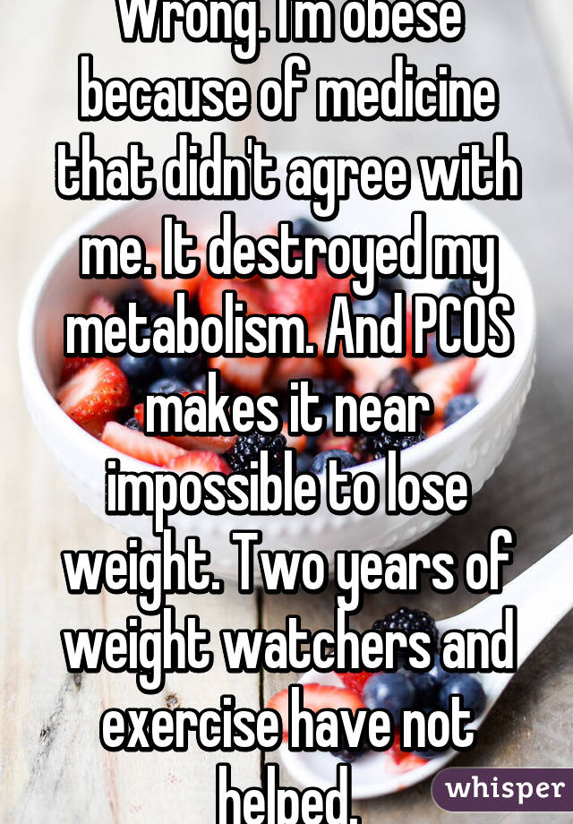 Wrong. I'm obese because of medicine that didn't agree with me. It destroyed my metabolism. And PCOS makes it near impossible to lose weight. Two years of weight watchers and exercise have not helped.