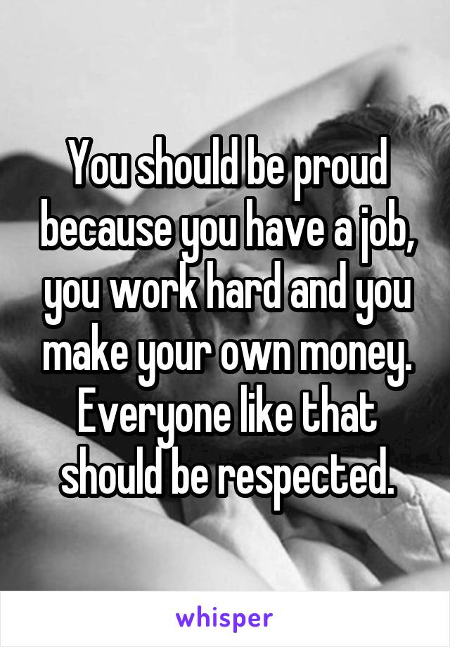You should be proud because you have a job, you work hard and you make your own money. Everyone like that should be respected.