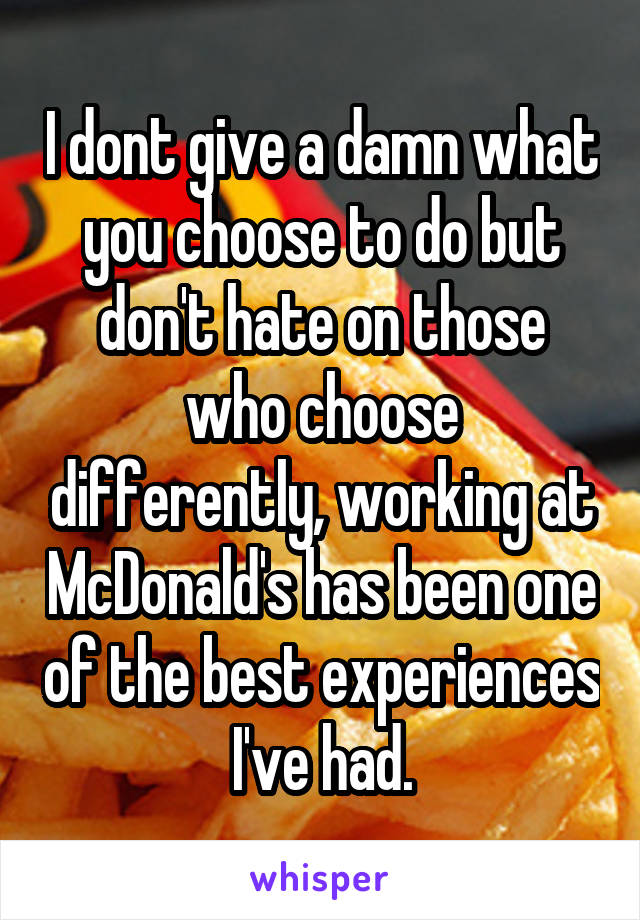 I dont give a damn what you choose to do but don't hate on those who choose differently, working at McDonald's has been one of the best experiences I've had.