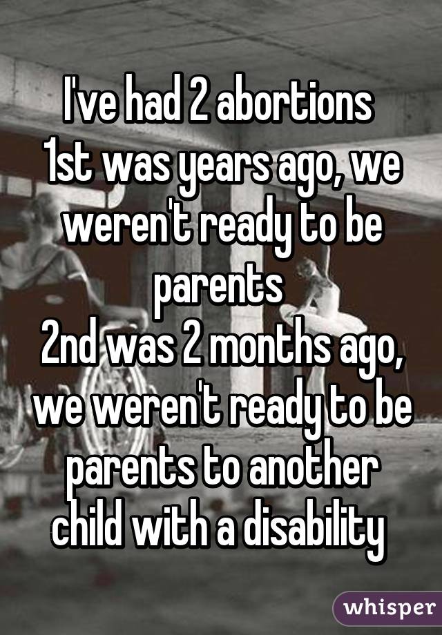 I've had 2 abortions 
1st was years ago, we weren't ready to be parents 
2nd was 2 months ago, we weren't ready to be parents to another child with a disability 