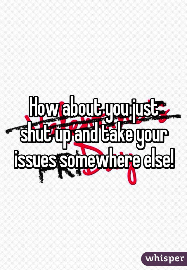 How about you just shut up and take your issues somewhere else!