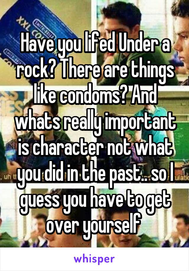 Have you lifed Under a rock? There are things like condoms? And whats really important is character not what you did in the past.. so I guess you have to get over yourself 