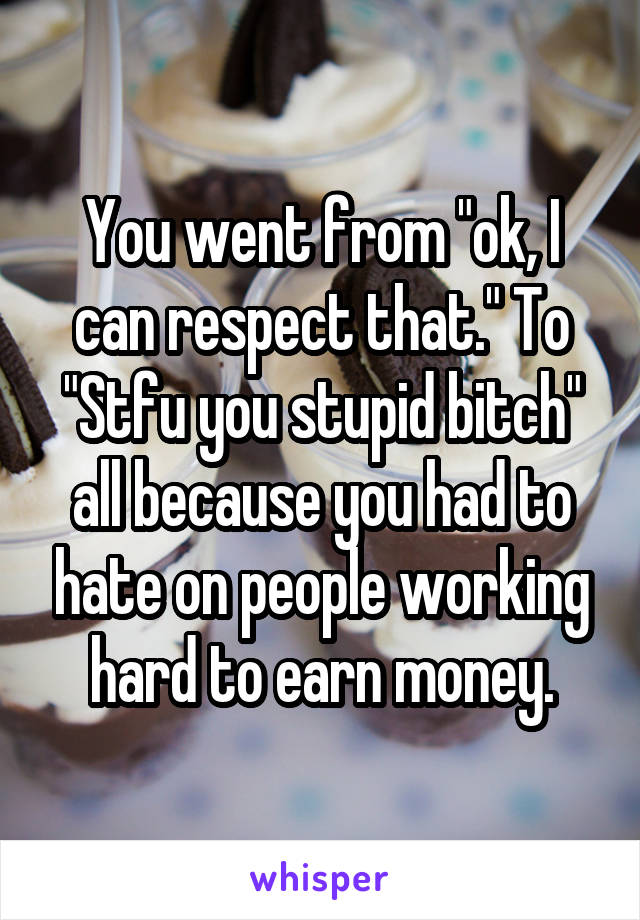 You went from "ok, I can respect that." To "Stfu you stupid bitch" all because you had to hate on people working hard to earn money.