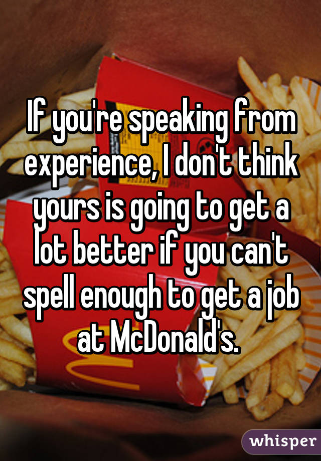 If you're speaking from experience, I don't think yours is going to get a lot better if you can't spell enough to get a job at McDonald's. 