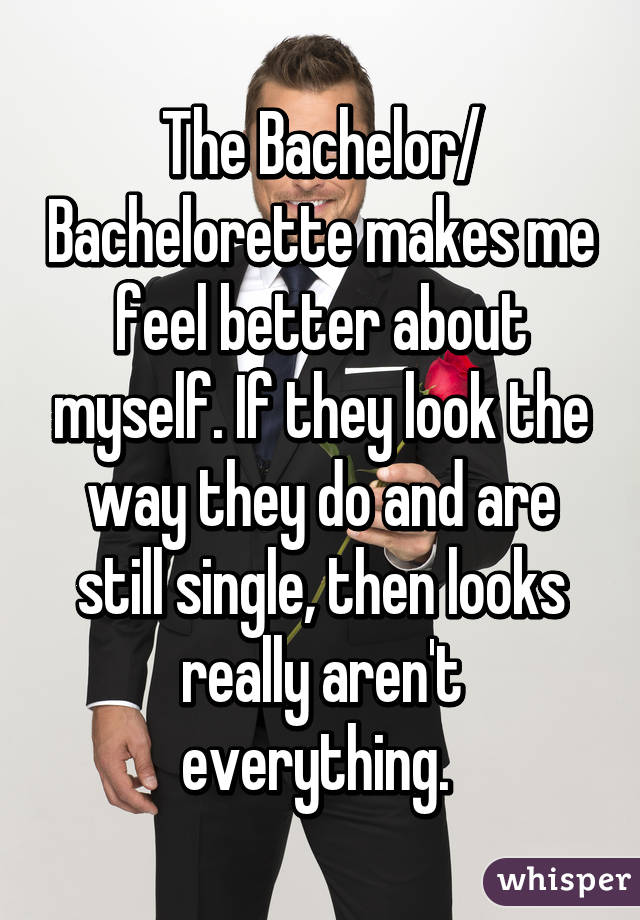 The Bachelor/ Bachelorette makes me feel better about myself. If they look the way they do and are still single, then looks really aren't everything. 