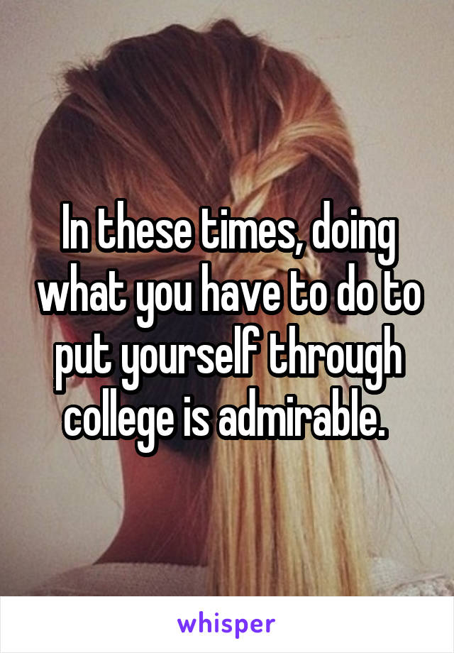 In these times, doing what you have to do to put yourself through college is admirable. 
