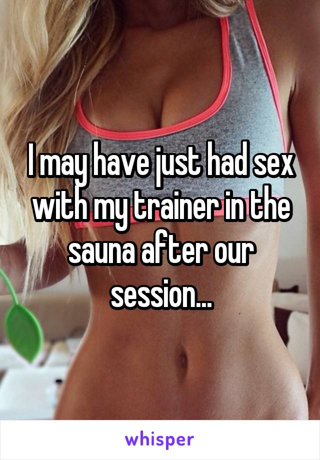 I may have just had sex with my trainer in the sauna after our session...