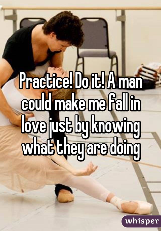 Practice! Do it! A man could make me fall in love just by knowing what they are doing