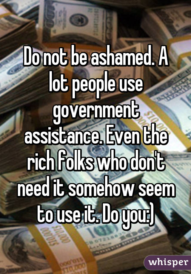 Do not be ashamed. A lot people use government assistance. Even the rich folks who don't need it somehow seem to use it. Do you:)