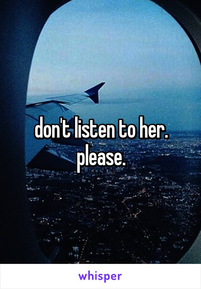 don't listen to her.
please.