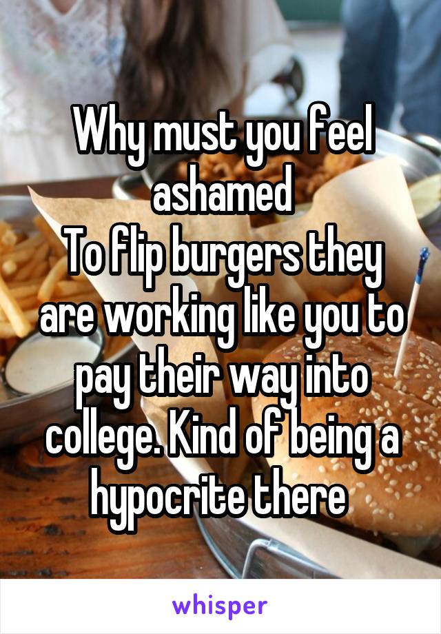 Why must you feel ashamed
To flip burgers they are working like you to pay their way into college. Kind of being a hypocrite there 