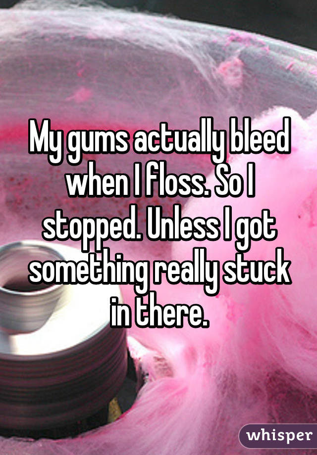My gums actually bleed when I floss. So I stopped. Unless I got something really stuck in there.