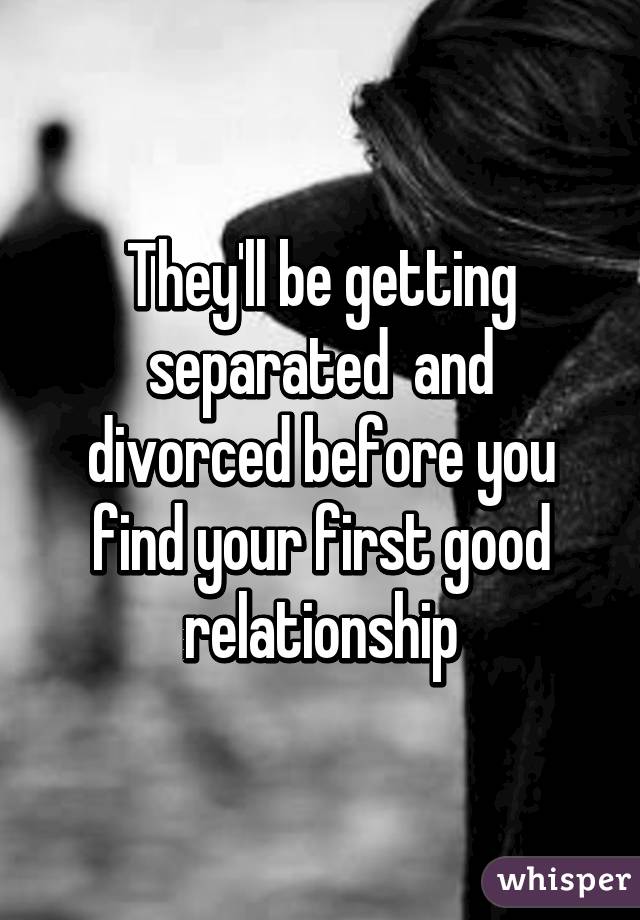 They'll be getting separated  and divorced before you find your first good relationship