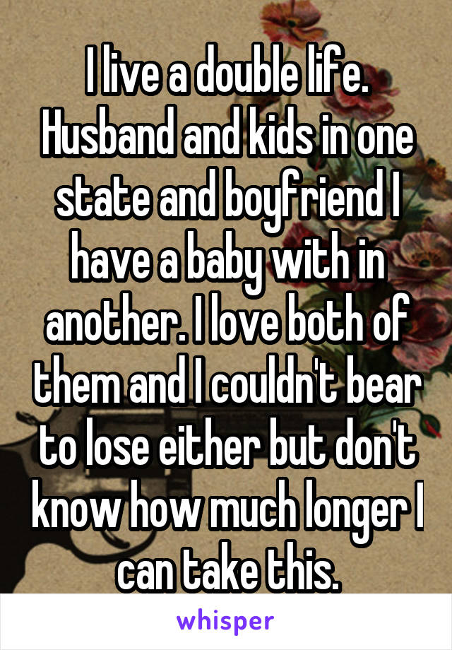 I live a double life. Husband and kids in one state and boyfriend I have a baby with in another. I love both of them and I couldn't bear to lose either but don't know how much longer I can take this.