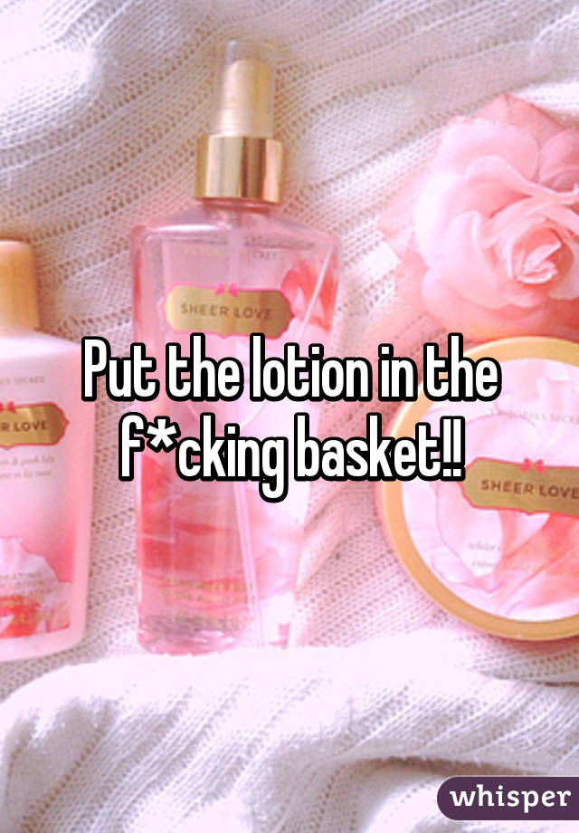 Put the lotion in the f*cking basket!!