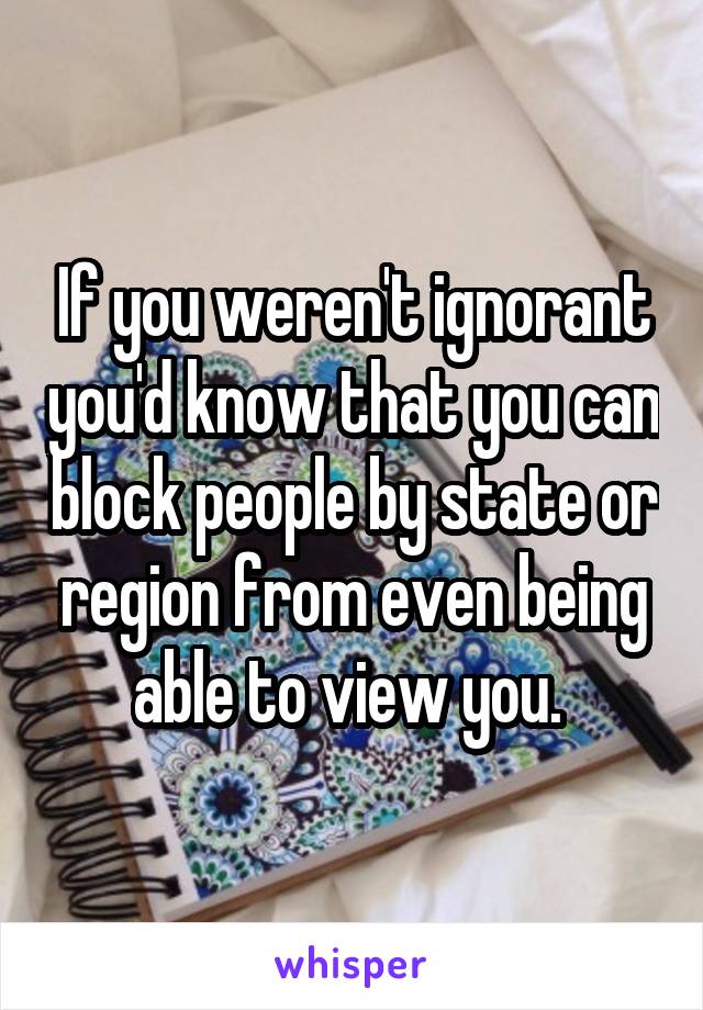 If you weren't ignorant you'd know that you can block people by state or region from even being able to view you. 