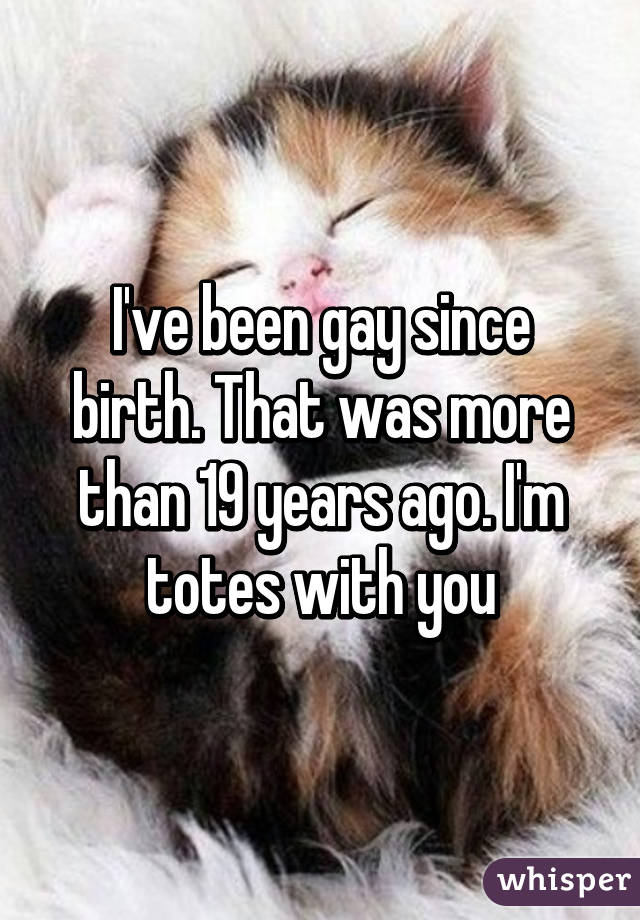 I've been gay since birth. That was more than 19 years ago. I'm totes with you