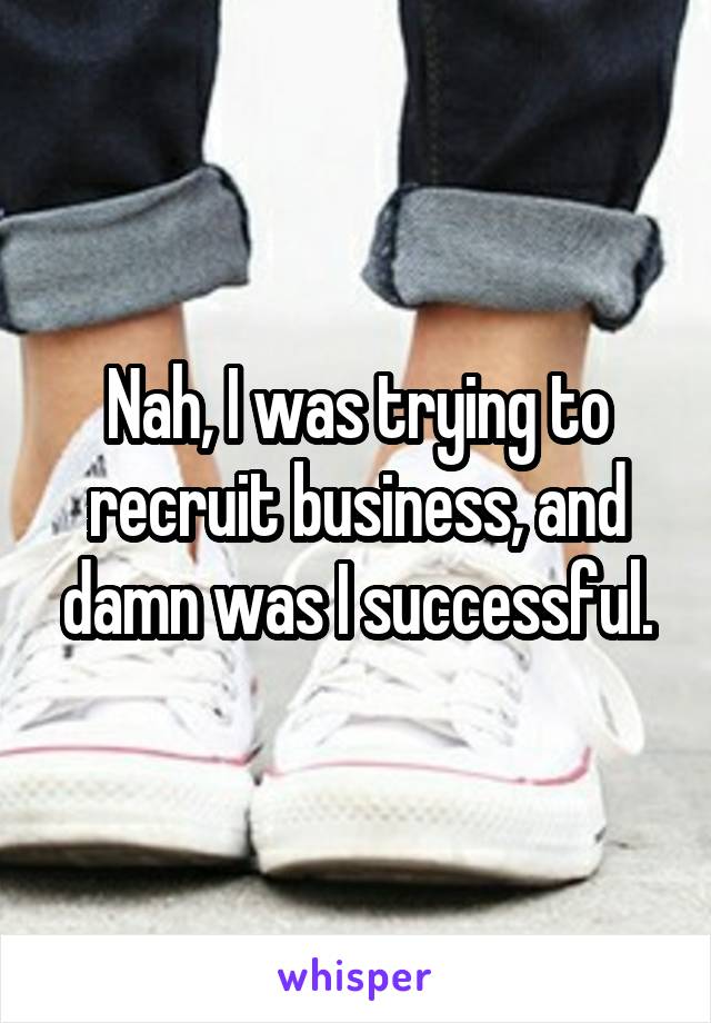 Nah, I was trying to recruit business, and damn was I successful.