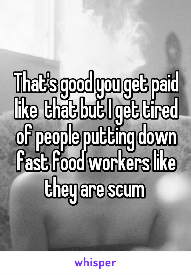 That's good you get paid like  that but I get tired of people putting down fast food workers like they are scum 