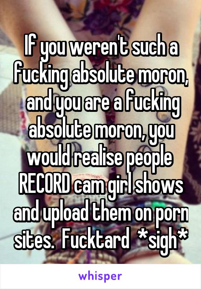 If you weren't such a fucking absolute moron,  and you are a fucking absolute moron, you would realise people  RECORD cam girl shows and upload them on porn sites.  Fucktard  *sigh*