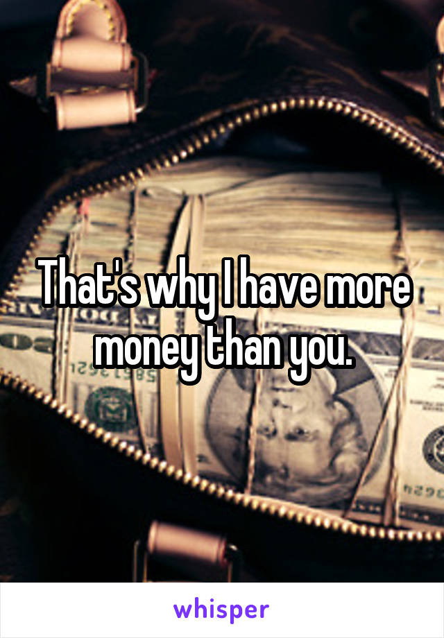 That's why I have more money than you.
