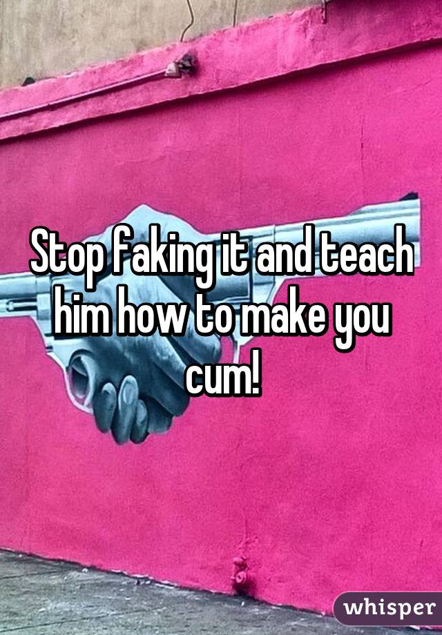 Stop faking it and teach him how to make you cum!