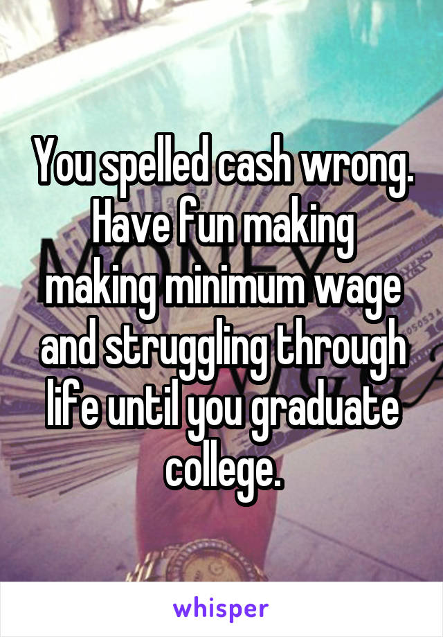You spelled cash wrong.
Have fun making making minimum wage and struggling through life until you graduate college.