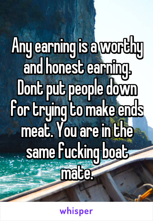 Any earning is a worthy and honest earning. Dont put people down for trying to make ends meat. You are in the same fucking boat mate.