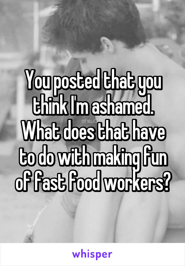 You posted that you think I'm ashamed. What does that have to do with making fun of fast food workers?