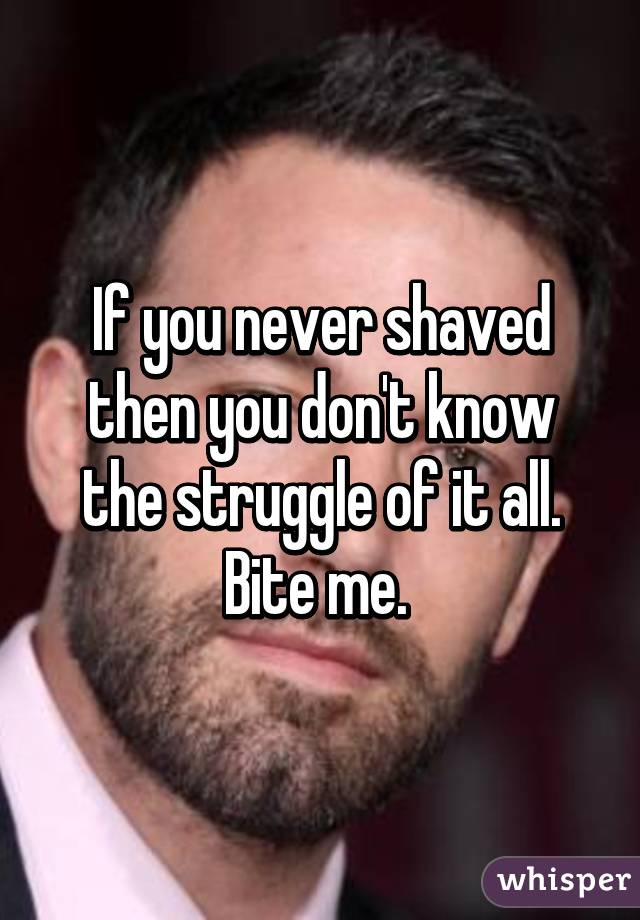 If you never shaved then you don't know the struggle of it all. Bite me. 