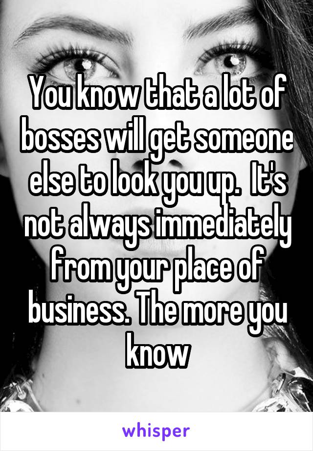 You know that a lot of bosses will get someone else to look you up.  It's not always immediately from your place of business. The more you know
