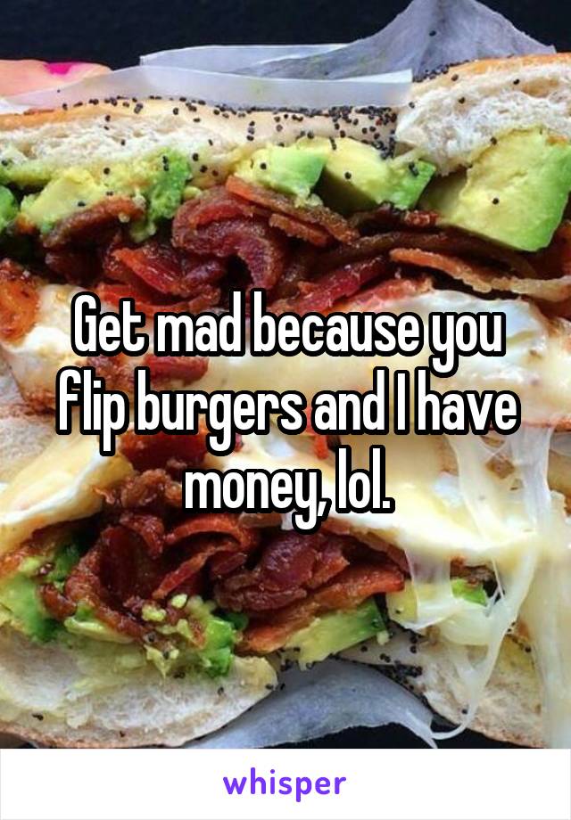 Get mad because you flip burgers and I have money, lol.