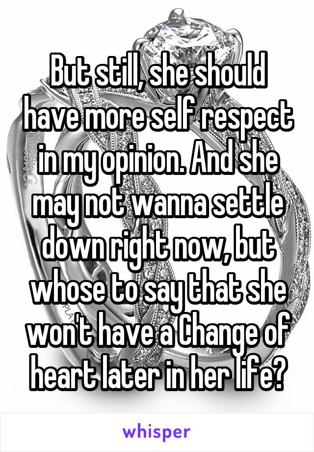 But still, she should have more self respect in my opinion. And she may not wanna settle down right now, but whose to say that she won't have a Change of heart later in her life?