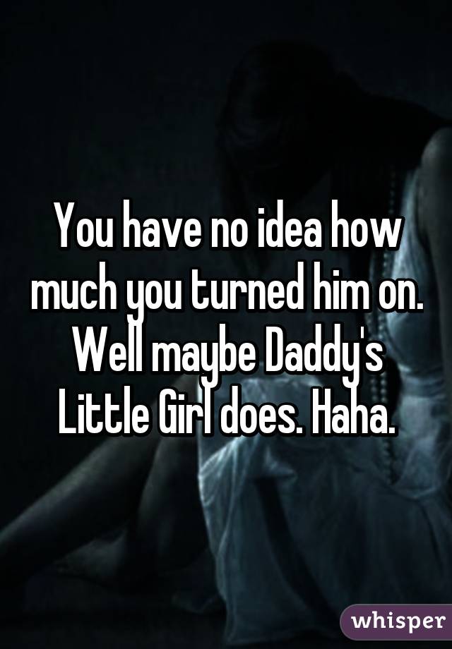 You have no idea how much you turned him on. Well maybe Daddy's Little Girl does. Haha.