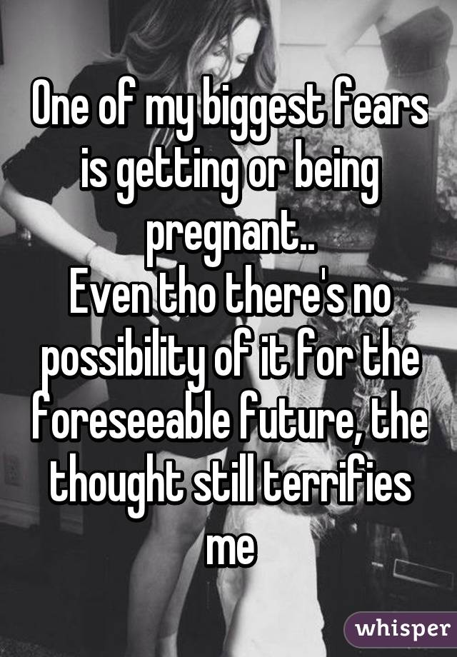 One of my biggest fears is getting or being pregnant..
Even tho there's no possibility of it for the foreseeable future, the thought still terrifies me