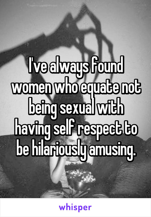 I've always found women who equate not being sexual with having self respect to be hilariously amusing.