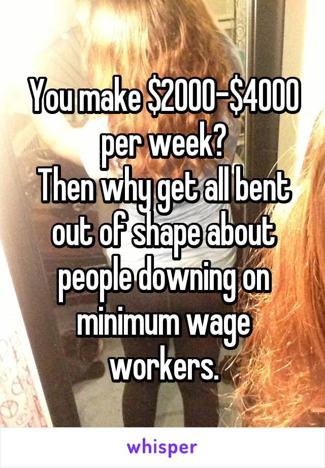 You make $2000-$4000 per week?
Then why get all bent out of shape about people downing on minimum wage workers.