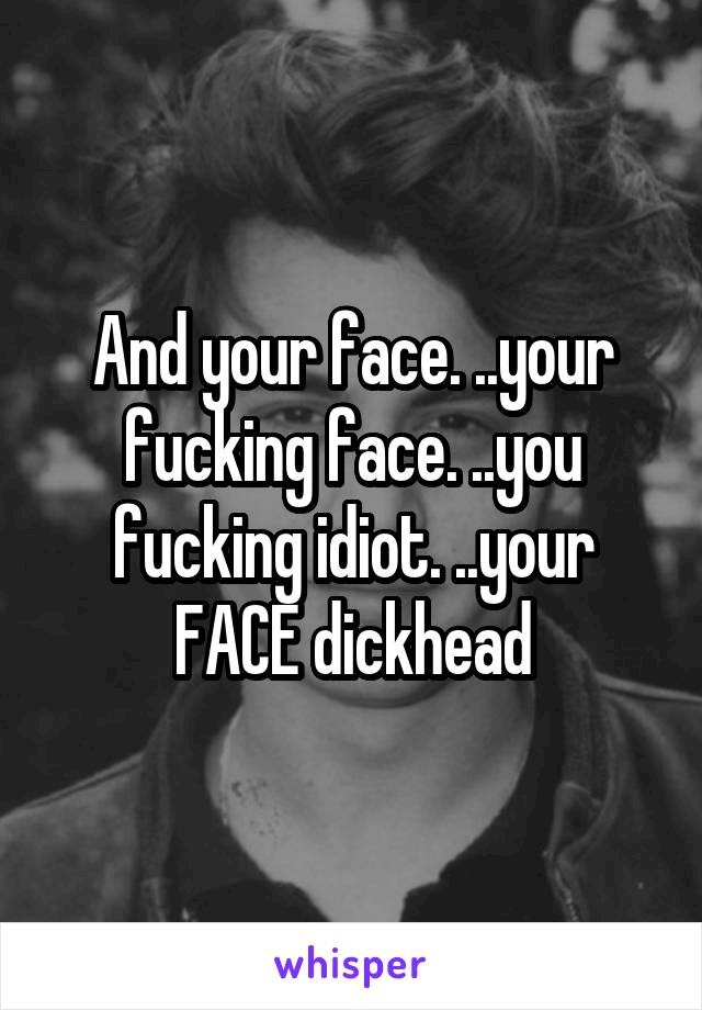 And your face. ..your fucking face. ..you fucking idiot. ..your FACE dickhead