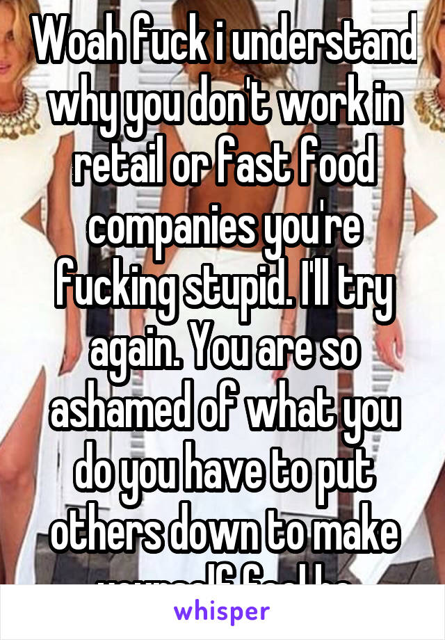 Woah fuck i understand why you don't work in retail or fast food companies you're fucking stupid. I'll try again. You are so ashamed of what you do you have to put others down to make yourself feel be