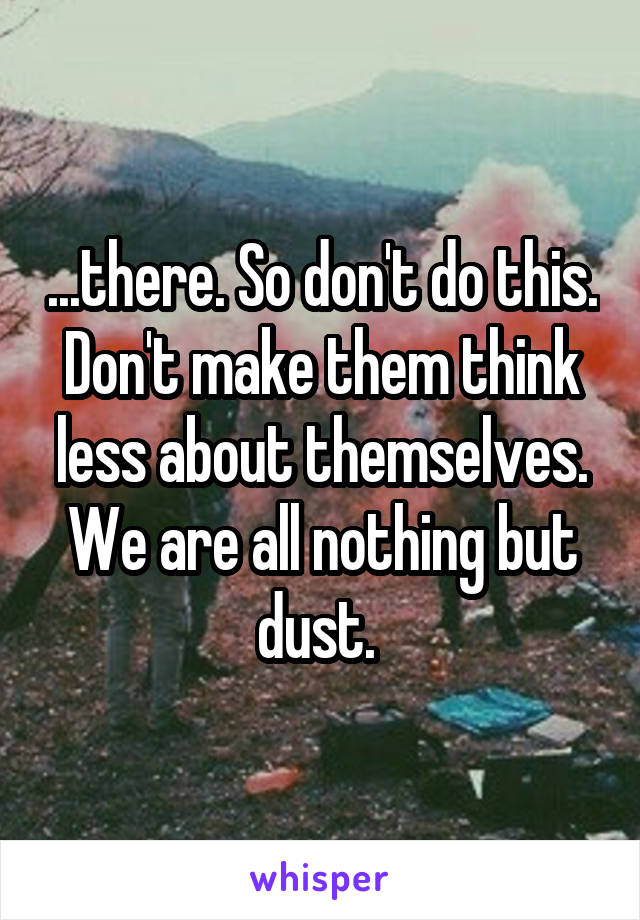 ...there. So don't do this. Don't make them think less about themselves. We are all nothing but dust. 