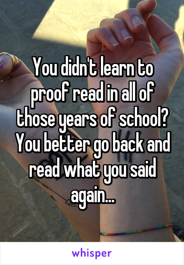 You didn't learn to proof read in all of those years of school? You better go back and read what you said again...