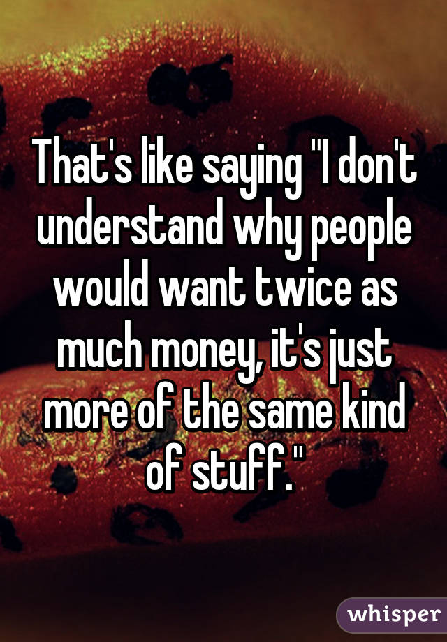 That's like saying "I don't understand why people would want twice as much money, it's just more of the same kind of stuff."