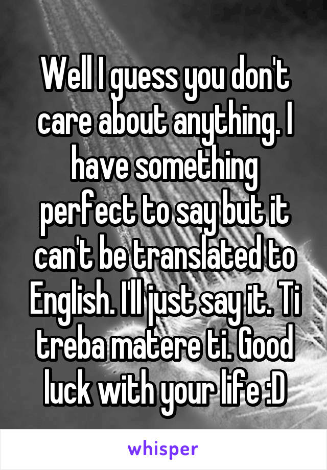 Well I guess you don't care about anything. I have something perfect to say but it can't be translated to English. I'll just say it. Ti treba matere ti. Good luck with your life :D