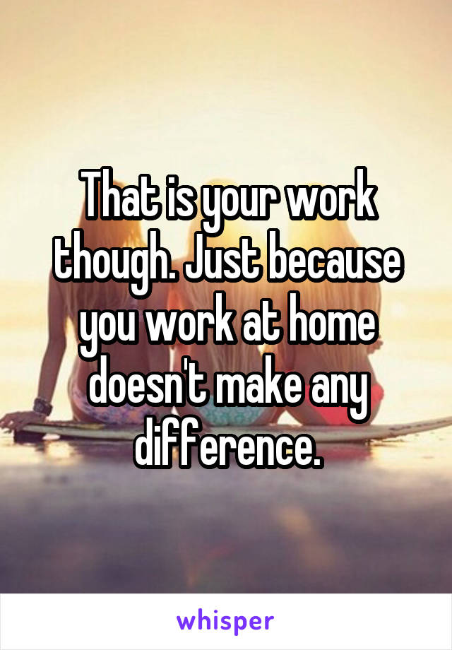 That is your work though. Just because you work at home doesn't make any difference.