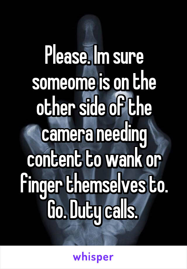 Please. Im sure someome is on the other side of the camera needing content to wank or finger themselves to. Go. Duty calls. 