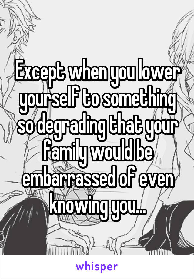 Except when you lower yourself to something so degrading that your family would be embarrassed of even knowing you...