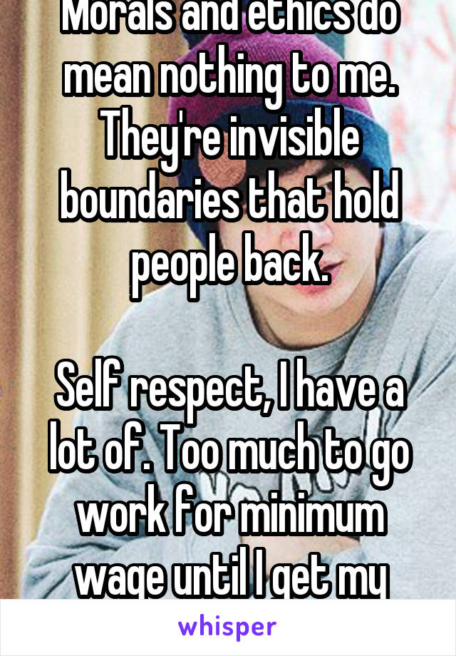 Morals and ethics do mean nothing to me. They're invisible boundaries that hold people back.

Self respect, I have a lot of. Too much to go work for minimum wage until I get my degree. I'm worth more.