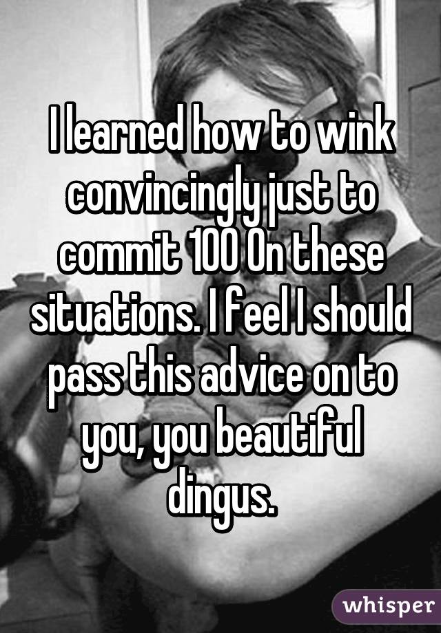 I learned how to wink convincingly just to commit 100% in these situations. I feel I should pass this advice on to you, you beautiful dingus.