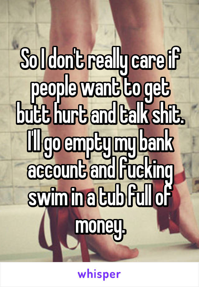 So I don't really care if people want to get butt hurt and talk shit. I'll go empty my bank account and fucking swim in a tub full of money.